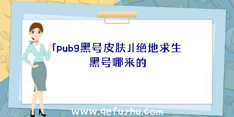 「pubg黑号皮肤」|绝地求生黑号哪来的